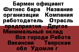 Бармен-официант Фитнес-бара › Название организации ­ Компания-работодатель › Отрасль предприятия ­ Другое › Минимальный оклад ­ 15 000 - Все города Работа » Вакансии   . Тверская обл.,Удомля г.